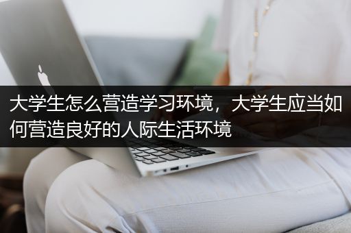 大学生怎么营造学习环境，大学生应当如何营造良好的人际生活环境