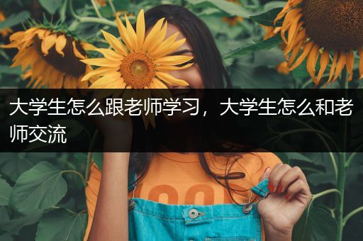 大学生怎么跟老师学习，大学生怎么和老师交流