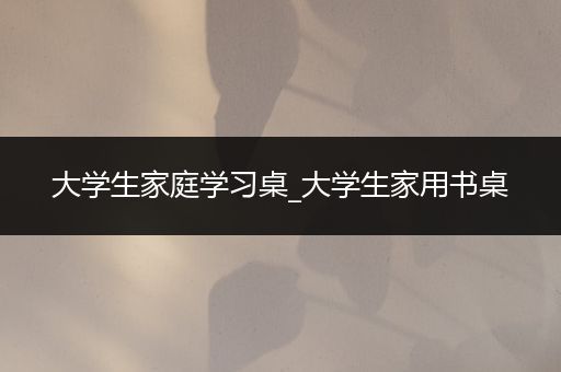 大学生家庭学习桌_大学生家用书桌