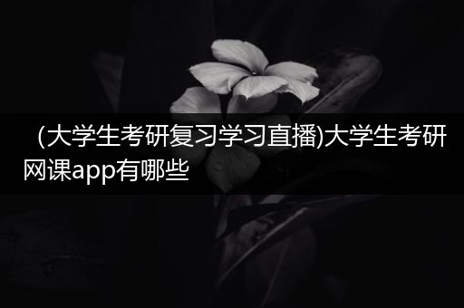 （大学生考研复习学习直播)大学生考研网课app有哪些