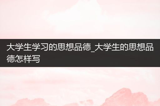 大学生学习的思想品德_大学生的思想品德怎样写