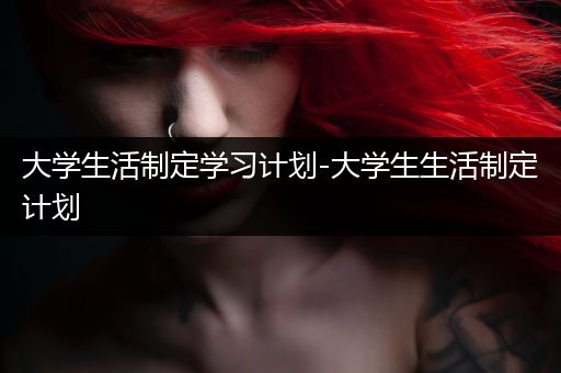 大学生活制定学习计划-大学生生活制定计划