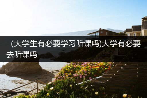 （大学生有必要学习听课吗)大学有必要去听课吗