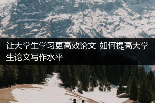 让大学生学习更高效论文-如何提高大学生论文写作水平