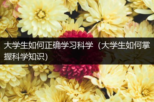大学生如何正确学习科学（大学生如何掌握科学知识）