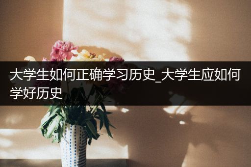 大学生如何正确学习历史_大学生应如何学好历史