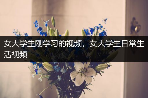 女大学生刚学习的视频，女大学生日常生活视频