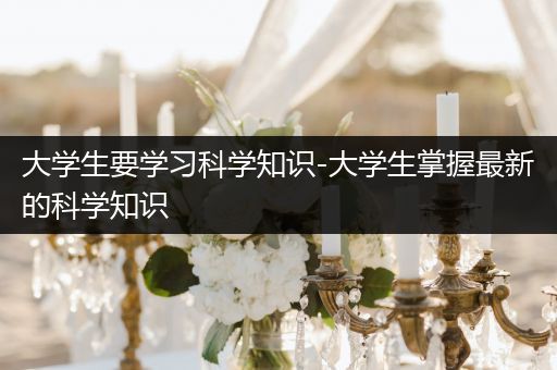 大学生要学习科学知识-大学生掌握最新的科学知识