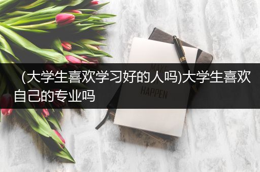 （大学生喜欢学习好的人吗)大学生喜欢自己的专业吗