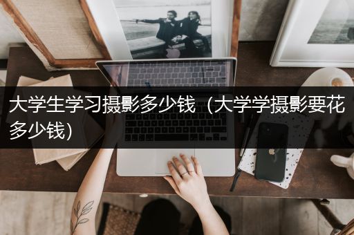 大学生学习摄影多少钱（大学学摄影要花多少钱）
