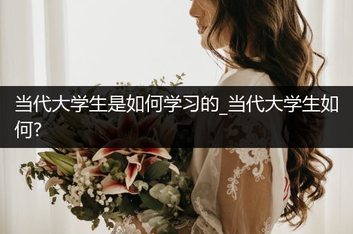 当代大学生是如何学习的_当代大学生如何?