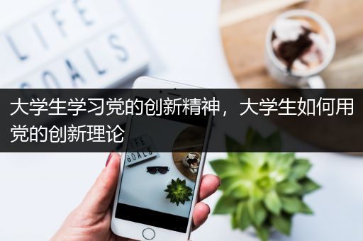 大学生学习党的创新精神，大学生如何用党的创新理论