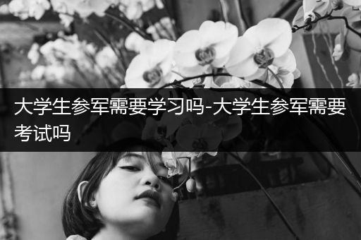 大学生参军需要学习吗-大学生参军需要考试吗