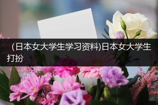 （日本女大学生学习资料)日本女大学生打扮