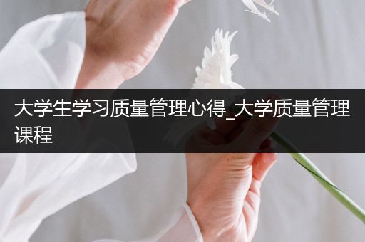 大学生学习质量管理心得_大学质量管理课程