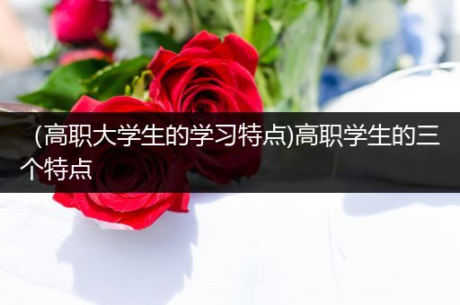 （高职大学生的学习特点)高职学生的三个特点