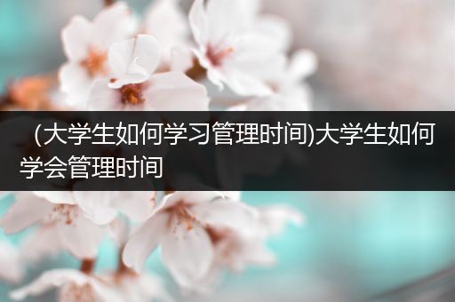 （大学生如何学习管理时间)大学生如何学会管理时间