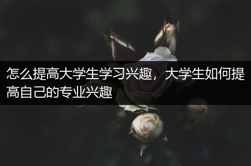 怎么提高大学生学习兴趣，大学生如何提高自己的专业兴趣