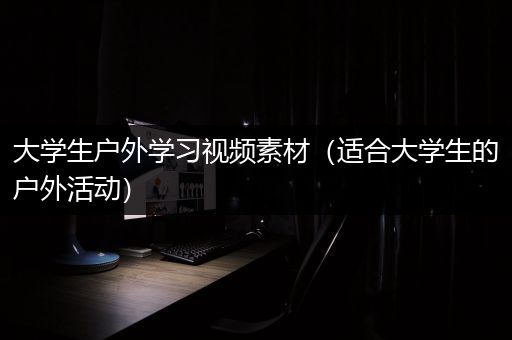 大学生户外学习视频素材（适合大学生的户外活动）