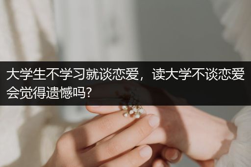 大学生不学习就谈恋爱，读大学不谈恋爱会觉得遗憾吗?