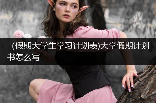 （假期大学生学习计划表)大学假期计划书怎么写