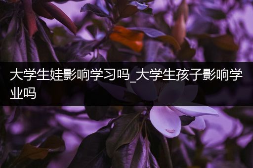大学生娃影响学习吗_大学生孩子影响学业吗