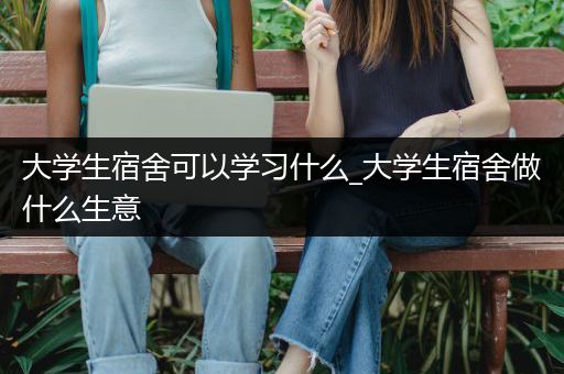 大学生宿舍可以学习什么_大学生宿舍做什么生意