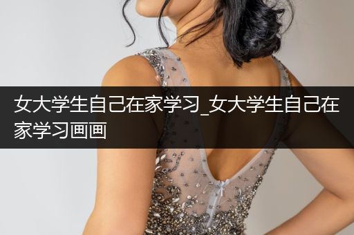 女大学生自己在家学习_女大学生自己在家学习画画