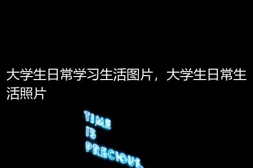 大学生日常学习生活图片，大学生日常生活照片