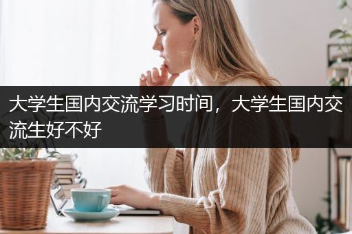 大学生国内交流学习时间，大学生国内交流生好不好