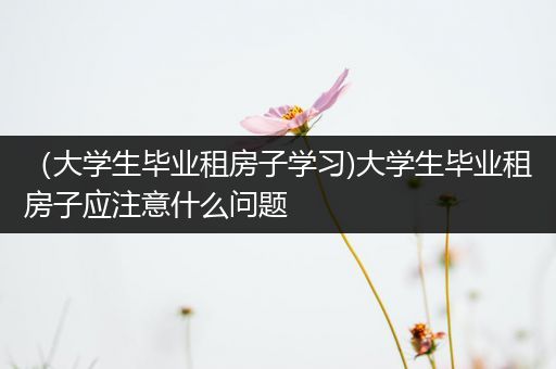 （大学生毕业租房子学习)大学生毕业租房子应注意什么问题