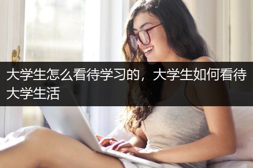 大学生怎么看待学习的，大学生如何看待大学生活