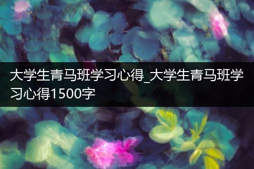 大学生青马班学习心得_大学生青马班学习心得1500字