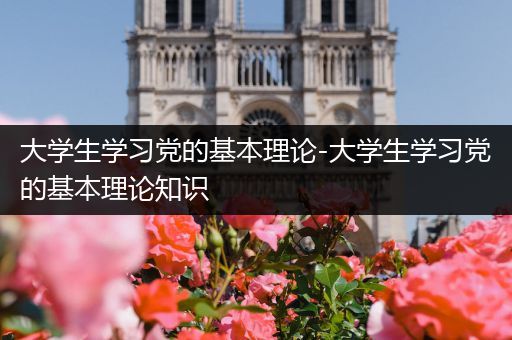 大学生学习党的基本理论-大学生学习党的基本理论知识