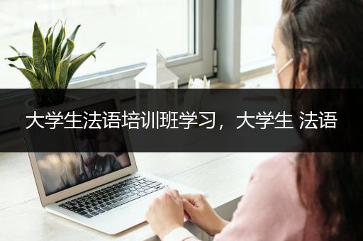 大学生法语培训班学习，大学生 法语