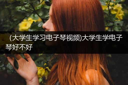 （大学生学习电子琴视频)大学生学电子琴好不好