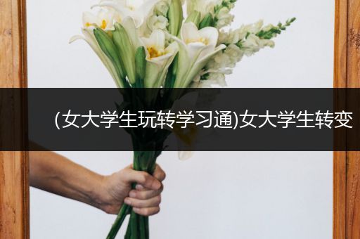 （女大学生玩转学习通)女大学生转变