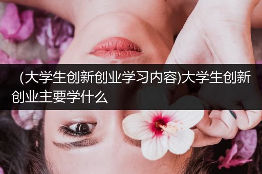 （大学生创新创业学习内容)大学生创新创业主要学什么