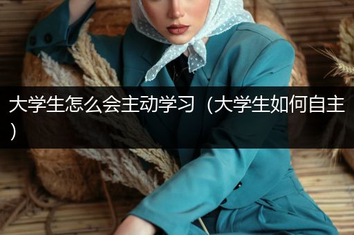 大学生怎么会主动学习（大学生如何自主）