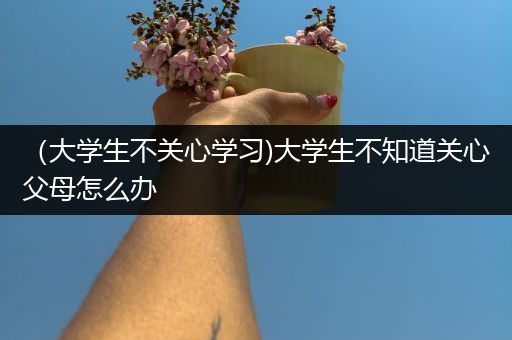 （大学生不关心学习)大学生不知道关心父母怎么办