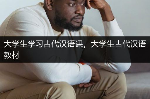 大学生学习古代汉语课，大学生古代汉语教材