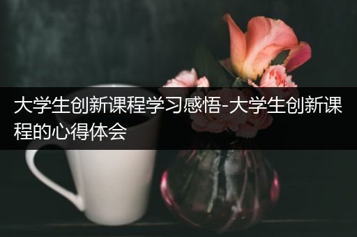 大学生创新课程学习感悟-大学生创新课程的心得体会