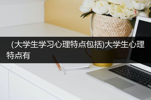 （大学生学习心理特点包括)大学生心理特点有