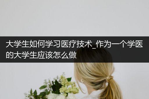 大学生如何学习医疗技术_作为一个学医的大学生应该怎么做