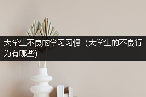 大学生不良的学习习惯（大学生的不良行为有哪些）