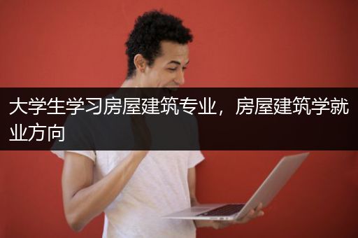 大学生学习房屋建筑专业，房屋建筑学就业方向