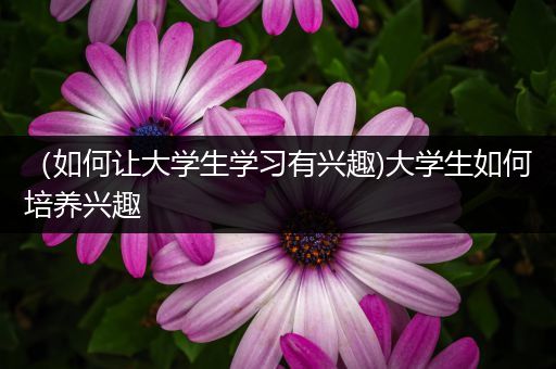 （如何让大学生学习有兴趣)大学生如何培养兴趣