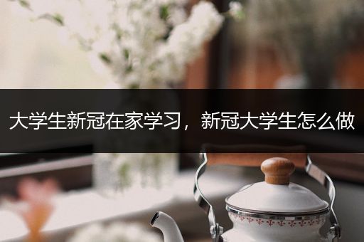 大学生新冠在家学习，新冠大学生怎么做