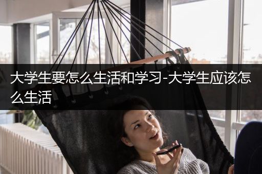 大学生要怎么生活和学习-大学生应该怎么生活