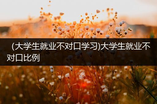 （大学生就业不对口学习)大学生就业不对口比例